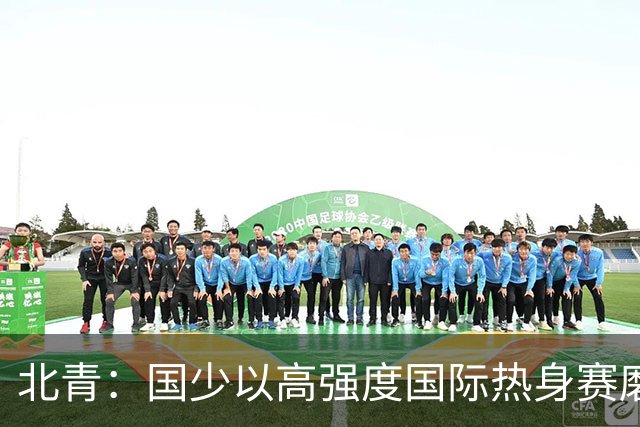 北青：国少以高强度国际热身赛磨合阵容，全力备战U17世界杯