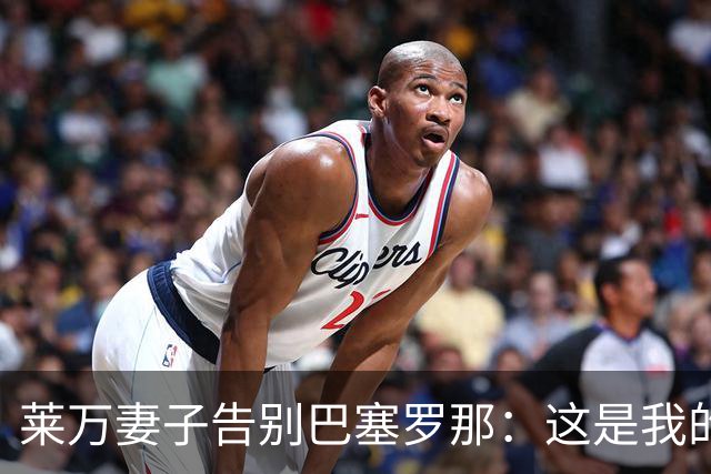 莱万妻子告别巴塞罗那：这是我的家，不想假装潇洒，其实害怕离开